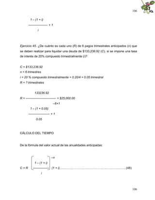 106
106
1 – (1 + i)
------------------- + 1
i
Ejercicio 45. ¿De cuánto es cada uno (R) de 6 pagos trimestrales anticipados (n) que
se deben realizar para liquidar una deuda de $133,236.92 (C), si se impone una tasa
de interés de 20% compuesto trimestralmente (i)?
C = $133,236.92
n = 6 trimestres
i = 20 % compuesto trimestralmente = 0.20/4 = 0.05 trimestral
R = ? trimestrales
133236.92
R = ------------------------------ = $25,000.00
–6+1
1 – (1 + 0.05)
--------------------- + 1
0.05
CÁLCULO DEL TIEMPO
De la fórmula del valor actual de las anualidades anticipadas:
–n
1 – (1 + i)
C = R ---------------- (1 + i)...........………………………………...…..................(48)
i
 