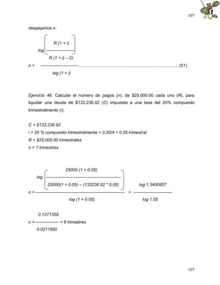 107
107
despejamos n:
R (1 + i)
log --------------------
R (1 + i) – Ci
n = --------------------------……...………………………......................…….............(51)
log (1 + i)
Ejercicio 46. Calcular el número de pagos (n), de $25,000.00 cada uno (R), para
liquidar una deuda de $133,236.92 (C) impuesta a una tasa del 20% compuesto
trimestralmente (i).
C = $133,236.92
i = 20 % compuesto trimestralmente = 0.20/4 = 0.05 trimestral
R = $25,000.00 trimestrales
n = ? trimestres
25000 (1 + 0.05)
log ----------------------------------------------------
25000(1 + 0.05) – (133236.92 * 0.05) log 1.3400957
n = -------------------------------------------------------------- = ---------------------------
log (1 + 0.05) log 1.05
0.1271358
n = ---------------- = 6 trimestres
0.0211892
 
