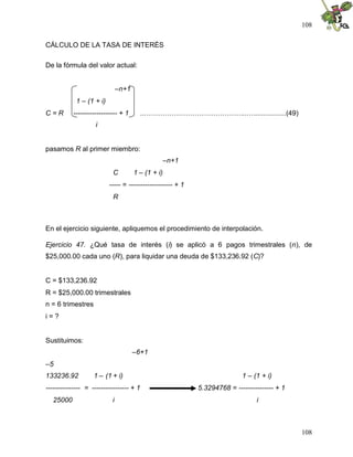 108
108
CÁLCULO DE LA TASA DE INTERÉS
De la fórmula del valor actual:
–n+1
1 – (1 + i)
C = R ------------------- + 1 ...……………………………………...…................(49)
i
pasamos R al primer miembro:
–n+1
C 1 – (1 + i)
----- = ------------------- + 1
R
En el ejercicio siguiente, apliquemos el procedimiento de interpolación.
Ejercicio 47. ¿Qué tasa de interés (i) se aplicó a 6 pagos trimestrales (n), de
$25,000.00 cada uno (R), para liquidar una deuda de $133,236.92 (C)?
C = $133,236.92
R = $25,000.00 trimestrales
n = 6 trimestres
i = ?
Sustituimos:
–6+1
–5
133236.92 1 – (1 + i) 1 – (1 + i)
--------------- = ---------------- + 1 5.3294768 = --------------- + 1
25000 i i
 