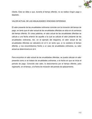 112
112
interés. Esto se debe a que, durante el tiempo diferido, no se realiza ningún pago o
depósito.
VALOR ACTUAL DE LAS ANUALIDADES VENCIDAS DIFERIDAS
El valor presente de las anualidades ordinarias coincide con la iniciación del tiempo de
pago, en tanto que el valor actual de las anualidades diferidas se sitúa en el comienzo
del tiempo diferido. En otras palabras, el valor actual de las anualidades diferidas se
calcula a una fecha anterior de aquella a la cual se calcula el valor presente de las
anualidades ordinarias. Así, en el ejemplo del diagrama, el valor actual de las
anualidades diferidas se calcularía en el 0, en tanto que, si no existiera el tiempo
diferido, y nos encontráramos frente a un caso de anualidades ordinarias, su valor
actual se determinaría en el 4.
Para encontrar el valor actual de las anualidades diferidas, se puede calcular el valor
presente como si se tratara de anualidades ordinarias, a la fecha en que se inicia el
periodo de pago. Conocido ese valor, lo descontamos por el tiempo diferido, para
regresarlo, en el tiempo, a la fecha de iniciación del periodo de aplazamiento.
 