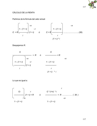 117
117
CÁLCULO DE LA RENTA
Partimos de la fórmula del valor actual:
–n –n
1 – (1 + i) –r 1 – (1 + i)
C = R -------------- (1 + i) ó C = R ----------------- ..…..……………...(38)
i r
(1 + i) * i
Despejamos R:
C C
------------------------------ = R ó ------------------ = R
–n –n
1 – (1 + i) –r 1 – (1 + i)
---------------- (1 + i) -----------------
i r
(1 + i) * i
Lo que es igual a:
r
Ci r C * (1+i) * i
--------------- (1 + i) = R ó ------------------ = R …………… ( 39 )
-n –n
1 – (1 + i) 1 – (1 + i)
 