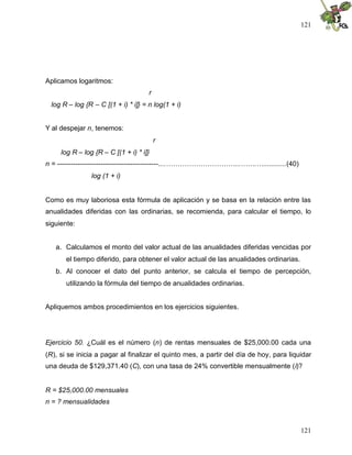121
121
Aplicamos logaritmos:
r
log R – log {R – C [(1 + i) * i]} = n log(1 + i)
Y al despejar n, tenemos:
r
log R – log {R – C [(1 + i) * i]}
n = --------------------------------------------....…………………………...…….…............(40)
log (1 + i)
Como es muy laboriosa esta fórmula de aplicación y se basa en la relación entre las
anualidades diferidas con las ordinarias, se recomienda, para calcular el tiempo, lo
siguiente:
a. Calculamos el monto del valor actual de las anualidades diferidas vencidas por
el tiempo diferido, para obtener el valor actual de las anualidades ordinarias.
b. Al conocer el dato del punto anterior, se calcula el tiempo de percepción,
utilizando la fórmula del tiempo de anualidades ordinarias.
Apliquemos ambos procedimientos en los ejercicios siguientes.
Ejercicio 50. ¿Cuál es el número (n) de rentas mensuales de $25,000.00 cada una
(R), si se inicia a pagar al finalizar el quinto mes, a partir del día de hoy, para liquidar
una deuda de $129,371.40 (C), con una tasa de 24% convertible mensualmente (i)?
R = $25,000.00 mensuales
n = ? mensualidades
 