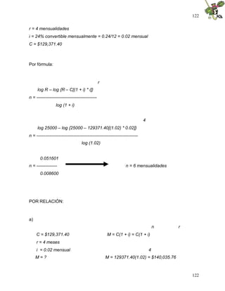 122
122
r = 4 mensualidades
i = 24% convertible mensualmente = 0.24/12 = 0.02 mensual
C = $129,371.40
Por fórmula:
r
log R – log {R – C[(1 + i) * i]}
n = -----------------------------------------
log (1 + i)
4
log 25000 – log {25000 – 129371.40[(1.02) * 0.02]}
n = ---------------------------------------------------------------------
log (1.02)
0.051601
n = -------------- n = 6 mensualidades
0.008600
POR RELACIÓN:
a)
n r
C = $129,371.40 M = C(1 + i) = C(1 + i)
r = 4 meses
i = 0.02 mensual 4
M = ? M = 129371.40(1.02) = $140,035.76
 