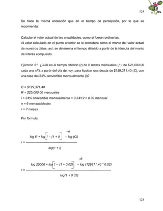 124
124
Se hace la misma anotación que en el tiempo de percepción, por lo que se
recomienda:
Calcular el valor actual de las anualidades, como si fueran ordinarias.
Al valor calculado en el punto anterior se le considera como el monto del valor actual
de nuestros datos; así, se determina el tiempo diferido a partir de la fórmula del monto
de interés compuesto.
Ejercicio 51. ¿Cuál es el tiempo diferido (r) de 6 rentas mensuales (n), de $25,000.00
cada una (R), a partir del día de hoy, para liquidar una deuda de $129,371.40 (C), con
una tasa del 24% convertible mensualmente (i)?
C = $129,371.40
R = $25,000.00 mensuales
i = 24% convertible mensualmente = 0.24/12 = 0.02 mensual
n = 6 mensualidades
r = ? meses
Por fórmula:
–n
log R + log 1 – (1 + i) – log (Ci)
r = ------------------------------------------------
log(1 + i)
–6
log 25000 + log 1 – (1 + 0.02) – log (129371.40 * 0.02)
r = --------------------------------------------------------------------------------
log(1 + 0.02)
 