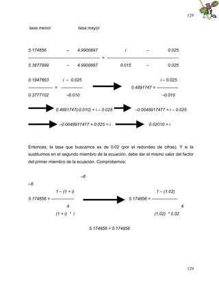 129
129
tasa menor tasa mayor
5.174856 – 4.9900897 i – 0.025
-------------------------------------------------- = --------------------------------------------------
5.3677999 – 4.9900897 0.015 – 0.025
0.1847663 i – 0.025 i – 0.025
----------------- = --------------- 0.4891747 = ---------------
0.3777102 –0.010 –0.010
0.4891747(-0.010) = i – 0.025 –0.0048917477 = i – 0.025
–0.0048917477 + 0.025 = i 0.02010 = i
Entonces, la tasa que buscamos es de 0.02 (por el redondeo de cifras). Y si la
sustituimos en el segundo miembro de la ecuación, debe dar el mismo valor del factor
del primer miembro de la ecuación. Comprobemos:
–6
–6
1 – (1 + i) 1 – (1.02)
5.174856 = ---------------- 5.174856 = ------------------
4 4
(1 + i) * i (1.02) * 0.02
5.174856 = 5.174856
 