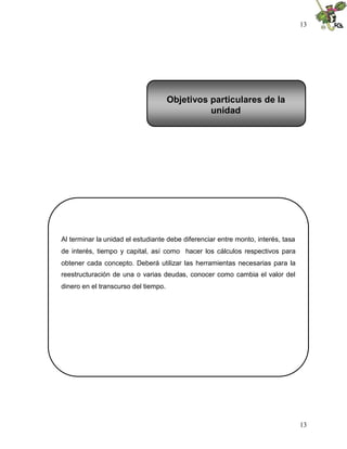 13
13
Al terminar la unidad el estudiante debe diferenciar entre monto, interés, tasa
de interés, tiempo y capital, así como hacer los cálculos respectivos para
obtener cada concepto. Deberá utilizar las herramientas necesarias para la
reestructuración de una o varias deudas, conocer como cambia el valor del
dinero en el transcurso del tiempo.
Objetivos particulares de la
unidad
 