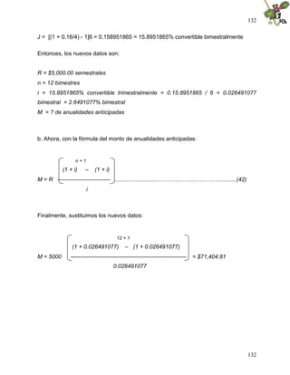 132
132
J = [(1 + 0.16/4) - 1]6 = 0.158951865 = 15.8951865% convertible bimestralmente
Entonces, los nuevos datos son:
R = $5,000.00 semestrales
n = 12 bimestres
i = 15.8951865% convertible trimestralmente = 0.15.8951865 / 6 = 0.026491077
bimestral = 2.6491077% bimestral
M = ? de anualidades anticipadas
b. Ahora, con la fórmula del monto de anualidades anticipadas:
n + 1
(1 + i) – (1 + i)
M = R ---------------------------- ............................……………………………..........(42)
i
Finalmente, sustituimos los nuevos datos:
12 + 1
(1 + 0.026491077) – (1 + 0.026491077)
M = 5000 ------------------------------------------------------------- = $71,404.81
0.026491077
 