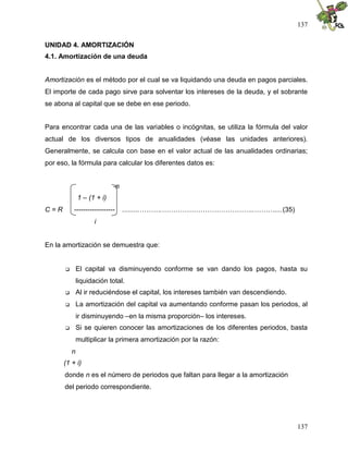 137
137
UNIDAD 4. AMORTIZACIÓN
4.1. Amortización de una deuda
Amortización es el método por el cual se va liquidando una deuda en pagos parciales.
El importe de cada pago sirve para solventar los intereses de la deuda, y el sobrante
se abona al capital que se debe en ese periodo.
Para encontrar cada una de las variables o incógnitas, se utiliza la fórmula del valor
actual de los diversos tipos de anualidades (véase las unidades anteriores).
Generalmente, se calcula con base en el valor actual de las anualidades ordinarias;
por eso, la fórmula para calcular los diferentes datos es:
-n
1 – (1 + i)
C = R ------------------ .........……….…………………………………..………....(35)
i
En la amortización se demuestra que:
 El capital va disminuyendo conforme se van dando los pagos, hasta su
liquidación total.
 Al ir reduciéndose el capital, los intereses también van descendiendo.
 La amortización del capital va aumentando conforme pasan los periodos, al
ir disminuyendo –en la misma proporción– los intereses.
 Si se quieren conocer las amortizaciones de los diferentes periodos, basta
multiplicar la primera amortización por la razón:
n
(1 + i)
donde n es el número de periodos que faltan para llegar a la amortización
del periodo correspondiente.
 