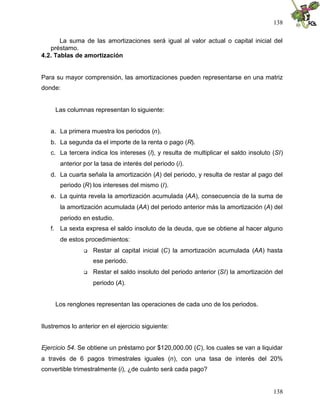138
138
La suma de las amortizaciones será igual al valor actual o capital inicial del
préstamo.
4.2. Tablas de amortización
Para su mayor comprensión, las amortizaciones pueden representarse en una matriz
donde:
Las columnas representan lo siguiente:
a. La primera muestra los periodos (n).
b. La segunda da el importe de la renta o pago (R).
c. La tercera indica los intereses (I), y resulta de multiplicar el saldo insoluto (SI)
anterior por la tasa de interés del periodo (i).
d. La cuarta señala la amortización (A) del periodo, y resulta de restar al pago del
periodo (R) los intereses del mismo (I).
e. La quinta revela la amortización acumulada (AA), consecuencia de la suma de
la amortización acumulada (AA) del periodo anterior más la amortización (A) del
periodo en estudio.
f. La sexta expresa el saldo insoluto de la deuda, que se obtiene al hacer alguno
de estos procedimientos:
 Restar al capital inicial (C) la amortización acumulada (AA) hasta
ese periodo.
 Restar el saldo insoluto del periodo anterior (SI) la amortización del
periodo (A).
Los renglones representan las operaciones de cada uno de los periodos.
Ilustremos lo anterior en el ejercicio siguiente:
Ejercicio 54. Se obtiene un préstamo por $120,000.00 (C), los cuales se van a liquidar
a través de 6 pagos trimestrales iguales (n), con una tasa de interés del 20%
convertible trimestralmente (i), ¿de cuánto será cada pago?
 