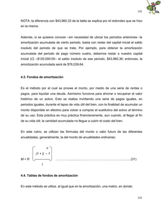 141
141
NOTA: la diferencia con $43,960.33 de la tabla se explica por el redondeo que se hizo
en la misma.
Además, si se quisiera conocer –sin necesidad de ubicar los periodos anteriores– la
amortización acumulada de cierto periodo, basta con restar del capital inicial el saldo
insoluto del periodo de que se trate. Por ejemplo, para obtener la amortización
acumulada del periodo de pago número cuatro, debemos restar a nuestro capital
inicial (C) –$120,000.00– el saldo insoluto de ese periodo, $43,960.36; entonces, la
amortización acumulada será de $76,039.64.
4.3. Fondos de amortización
Es el método por el cual se provee el monto, por medio de una serie de rentas o
pagos, para liquidar una deuda. Asimismo funciona para ahorrar o recuperar el valor
histórico de un activo. Esto se realiza invirtiendo una serie de pagos iguales, en
periodos iguales, durante el lapso de vida útil del bien, con la finalidad de acumular un
monto disponible en efectivo para volver a comprar el sustitutivo del activo al término
de su uso. Esta práctica es muy práctica financieramente, aun cuando, al llegar al fin
de su vida útil, la cantidad acumulada no llegue a cubrir el costo del bien.
En este rubro, se utilizan las fórmulas del monto o valor futuro de las diferentes
anualidades, generalmente, la del monto de anualidades ordinarias:
n
(1 + i) – 1
M = R --------------- ….………...............……………………………..…..........(31)
I
4.4. Tablas de fondos de amortización
En este método se utiliza, al igual que en la amortización, una matriz, en donde:
 