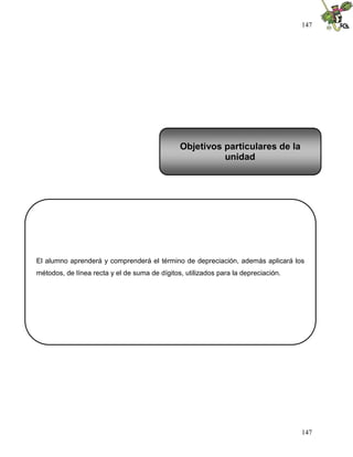 147
147
El alumno aprenderá y comprenderá el término de depreciación, además aplicará los
métodos, de línea recta y el de suma de dígitos, utilizados para la depreciación.
Objetivos particulares de la
unidad
 