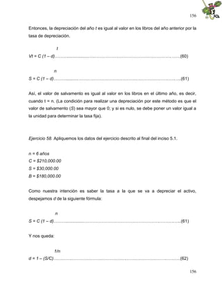 156
156
Entonces, la depreciación del año t es igual al valor en los libros del año anterior por la
tasa de depreciación.
t
Vt = C (1 – d)………..................…..…………………………………………….……(60)
n
S = C (1 – d)………..........………………………………………………………….….(61)
Así, el valor de salvamento es igual al valor en los libros en el último año, es decir,
cuando t = n. (La condición para realizar una depreciación por este método es que el
valor de salvamento (S) sea mayor que 0; y si es nulo, se debe poner un valor igual a
la unidad para determinar la tasa fija).
Ejercicio 58. Apliquemos los datos del ejercicio descrito al final del inciso 5.1.
n = 6 años
C = $210,000.00
S = $30,000.00
B = $180,000.00
Como nuestra intención es saber la tasa a la que se va a depreciar el activo,
despejamos d de la siguiente fórmula:
n
S = C (1 – d)………...............…………………………………………….……….…..(61)
Y nos queda:
1/n
d = 1 – (S/C)…………..……………………………….……………………….………(62)
 