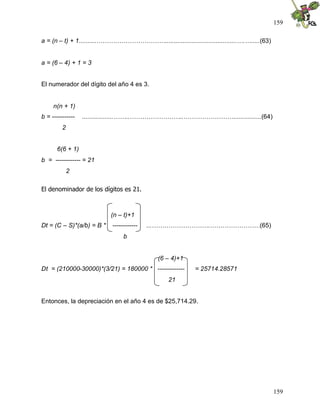 159
159
a = (n – t) + 1..........…………………………….........................................….….....(63)
a = (6 – 4) + 1 = 3
El numerador del dígito del año 4 es 3.
n(n + 1)
b = ----------- ..................……..……………………..……………………................(64)
2
6(6 + 1)
b = ------------ = 21
2
El denominador de los dígitos es 21.
(n – t)+1
Dt = (C – S)*(a/b) = B * ------------ ...……………………….……………………(65)
b
(6 – 4)+1
Dt = (210000-30000)*(3/21) = 180000 * ------------- = 25714.28571
21
Entonces, la depreciación en el año 4 es de $25,714.29.
 
