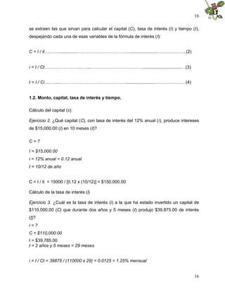 16
16
se extraen las que sirvan para calcular el capital (C), tasa de interés (I) y tiempo (t),
despejando cada una de esas variables de la fórmula de interés (I):
C = I / it………...............……………………………….......................………………..(2)
i = I / Ct……………………..…...………………………………...............................…(3)
t = I / Ci…….....………………………………………........................…………………(4)
1.2. Monto, capital, tasa de interés y tiempo.
Cálculo del capital (c)
Ejercicio 2. ¿Qué capital (C), con tasa de interés del 12% anual (i), produce intereses
de $15,000.00 (I) en 10 meses (t)?
C = ?
I = $15,000.00
i = 12% anual = 0.12 anual
t = 10/12 de año
C = I / it = 15000 / [0.12 x (10/12)] = $150,000.00
Cálculo de la tasa de interés (i)
Ejercicio 3. ¿Cuál es la tasa de interés (i) a la que ha estado invertido un capital de
$110,000.00 (C) que durante dos años y 5 meses (t) produjo $39,875.00 de interés
(I)?
i = ?
C = $110,000.00
I = $39,785.00
t = 2 años y 5 meses = 29 meses
i = I / Ct = 39875 / (110000 x 29) = 0.0125 = 1.25% mensual
 