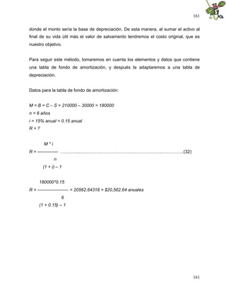 161
161
donde el monto sería la base de depreciación. De esta manera, al sumar el activo al
final de su vida útil más el valor de salvamento tendremos el costo original, que es
nuestro objetivo.
Para seguir este método, tomaremos en cuenta los elementos y datos que contiene
una tabla de fondo de amortización, y después la adaptaremos a una tabla de
depreciación.
Datos para la tabla de fondo de amortización:
M = B = C – S = 210000 – 30000 = 180000
n = 6 años
i = 15% anual = 0.15 anual
R = ?
M * i
R = -------------- …………......……………………………………………..…………..(32)
n
(1 + i) – 1
180000*0.15
R = --------------------- = 20562.64318 = $20,562.64 anuales
6
(1 + 0.15) – 1
 