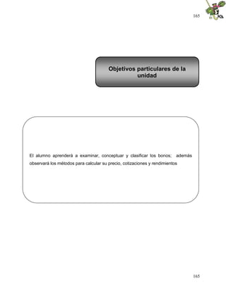 165
165
El alumno aprenderá a examinar, conceptuar y clasificar los bonos; además
observará los métodos para calcular su precio, cotizaciones y rendimientos
Objetivos particulares de la
unidad
 