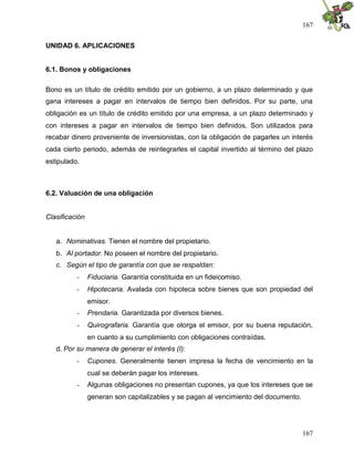 167
167
UNIDAD 6. APLICACIONES
6.1. Bonos y obligaciones
Bono es un título de crédito emitido por un gobierno, a un plazo determinado y que
gana intereses a pagar en intervalos de tiempo bien definidos. Por su parte, una
obligación es un título de crédito emitido por una empresa, a un plazo determinado y
con intereses a pagar en intervalos de tiempo bien definidos. Son utilizados para
recabar dinero proveniente de inversionistas, con la obligación de pagarles un interés
cada cierto periodo, además de reintegrarles el capital invertido al término del plazo
estipulado.
6.2. Valuación de una obligación
Clasificación
a. Nominativas. Tienen el nombre del propietario.
b. Al portador. No poseen el nombre del propietario.
c. Según el tipo de garantía con que se respaldan:
- Fiduciaria. Garantía constituida en un fideicomiso.
- Hipotecaria. Avalada con hipoteca sobre bienes que son propiedad del
emisor.
- Prendaria. Garantizada por diversos bienes.
- Quirografaria. Garantía que otorga el emisor, por su buena reputación,
en cuanto a su cumplimiento con obligaciones contraídas.
d. Por su manera de generar el interés (I):
- Cupones. Generalmente tienen impresa la fecha de vencimiento en la
cual se deberán pagar los intereses.
- Algunas obligaciones no presentan cupones, ya que los intereses que se
generan son capitalizables y se pagan al vencimiento del documento.
 