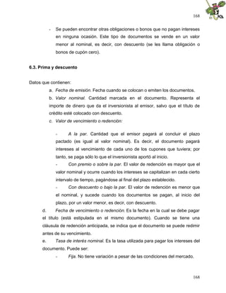 168
168
- Se pueden encontrar otras obligaciones o bonos que no pagan intereses
en ninguna ocasión. Este tipo de documentos se vende en un valor
menor al nominal, es decir, con descuento (se les llama obligación o
bonos de cupón cero).
6.3. Prima y descuento
Datos que contienen:
a. Fecha de emisión. Fecha cuando se colocan o emiten los documentos.
b. Valor nominal. Cantidad marcada en el documento. Representa el
importe de dinero que da el inversionista al emisor, salvo que el título de
crédito esté colocado con descuento.
c. Valor de vencimiento o redención:
- A la par. Cantidad que el emisor pagará al concluir el plazo
pactado (es igual al valor nominal). Es decir, el documento pagará
intereses al vencimiento de cada uno de los cupones que tuviera; por
tanto, se paga sólo lo que el inversionista aportó al inicio.
- Con premio o sobre la par. El valor de redención es mayor que el
valor nominal y ocurre cuando los intereses se capitalizan en cada cierto
intervalo de tiempo, pagándose al final del plazo establecido.
- Con descuento o bajo la par. El valor de redención es menor que
el nominal, y sucede cuando los documentos se pagan, al inicio del
plazo, por un valor menor, es decir, con descuento.
d. Fecha de vencimiento o redención. Es la fecha en la cual se debe pagar
el título (está estipulada en el mismo documento). Cuando se tiene una
cláusula de redención anticipada, se indica que el documento se puede redimir
antes de su vencimiento.
e. Tasa de interés nominal. Es la tasa utilizada para pagar los intereses del
documento. Puede ser:
- Fija. No tiene variación a pesar de las condiciones del mercado.
 