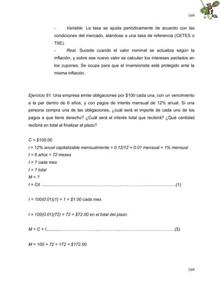 169
169
- Variable. La tasa se ajusta periódicamente de acuerdo con las
condiciones del mercado, atándose a una tasa de referencia (CETES o
TIIE).
- Real. Sucede cuando el valor nominal se actualiza según la
inflación, y sobre ese nuevo valor se calculan los intereses pactados en
los cupones. Se ocupa para que el inversionista esté protegido ante la
misma inflación.
Ejercicio 61. Una empresa emite obligaciones por $100 cada una, con un vencimiento
a la par dentro de 6 años, y con pagos de interés mensual de 12% anual. Si una
persona compra una de las obligaciones, ¿cuál será el importe de cada uno de los
pagos a que tiene derecho? ¿Cuál será el interés total que recibirá? ¿Qué cantidad
recibirá en total al finalizar el plazo?
C = $100.00
i = 12% anual capitalizable mensualmente = 0.12/12 = 0.01 mensual = 1% mensual
t = 6 años = 72 meses
I = ? cada mes
I = ? total
M = ?
I = Cit .................................................…………….….…………………………....(1)
I = 100(0.01)(1) = 1 = $1.00 cada mes
I = 100(0.01)(72) = 72 = $72.00 en el total del plazo
M = C + I.............……………………...…………...………………………….….…(5)
M = 100 + 72 = 172 = $172.00
 