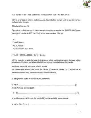 17
17
Si el interés es de 1.25% cada mes, corresponde a 1.25 x 12: 15% anual.
NOTA: si la tasa de interés es la incógnita, la unidad de tiempo será la que se maneje
en la variable tiempo.
Cálculo del tiempo (t)
Ejercicio 4. ¿Qué tiempo (t) habrá estado invertido un capital de $85,000.00 (C) que
produjo un interés de $35,700.00 (I) a una tasa anual de 21% (i)?
t = ?
C = $85,000.00
I = $35,700.00
i = 21% anual = 0.21 anual
t = I / Ci = 35700 / (85000 x 0.21) = 2 años
NOTA: cuando se pide la tasa de interés en años, automáticamente, la tasa saldrá
anualizada. Es decir, toma la unidad de tiempo que maneja la tasa de interés.
Monto de un capital utilizando interés simple
Se conoce por monto a la suma del capital (C) más el interés (I). (También se le
denomina valor futuro, valor acumulado o valor nominal).
Si designamos como M a dicha suma, tenemos:
M = C + I……..…………………………...………………………………………………(5)
Y si la fórmula del interés (I):
I = Cit..................………………………………………………………………………...(1)
la sustituimos en la fórmula del monto (M) arriba anotada, tenemos que:
M = C + Cit = C (1+ it)……….………….………………………...........................…..(6)
 