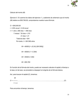 18
18
Cálculo del monto (M)
Ejercicio 5. Si usamos los datos del ejercicio 1, y sabiendo de antemano que el monto
(M) relativo es $55,760.00, comprobamos nuestra nueva fórmula:
C = $40,000.00
i = 24% anual = 0.24 anual
t = 1 año x 360 días = 360 días
7 meses * 30 días = 210
21 días = 21
Total de días = 591
Por tanto, t = 591/360 años
M = 40000 [i + (0.24) (591/360)]
M = 40000 (1 + 0.394)
M = 40000 (1.394)
M = $55,760
En función de la fórmula del monto, puede ser necesario calcular el capital, el tiempo o
la tasa; en tal caso, se procederá a despejar la incógnita de la fórmula básica.
Así, para buscar el capital (C), tenemos:
M
C = ---------………...………………………………………..........................................(7)
1 + i t
Para encontrar el tiempo, tenemos:
 