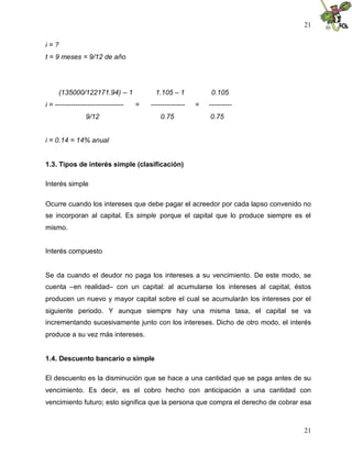 21
21
i = ?
t = 9 meses = 9/12 de año
(135000/122171.94) – 1 1.105 – 1 0.105
i = ------------------------------ = --------------- = ----------
9/12 0.75 0.75
i = 0.14 = 14% anual
1.3. Tipos de interés simple (clasificación)
Interés simple
Ocurre cuando los intereses que debe pagar el acreedor por cada lapso convenido no
se incorporan al capital. Es simple porque el capital que lo produce siempre es el
mismo.
Interés compuesto
Se da cuando el deudor no paga los intereses a su vencimiento. De este modo, se
cuenta –en realidad– con un capital: al acumularse los intereses al capital, éstos
producen un nuevo y mayor capital sobre el cual se acumularán los intereses por el
siguiente periodo. Y aunque siempre hay una misma tasa, el capital se va
incrementando sucesivamente junto con los intereses. Dicho de otro modo, el interés
produce a su vez más intereses.
1.4. Descuento bancario o simple
El descuento es la disminución que se hace a una cantidad que se paga antes de su
vencimiento. Es decir, es el cobro hecho con anticipación a una cantidad con
vencimiento futuro; esto significa que la persona que compra el derecho de cobrar esa
 