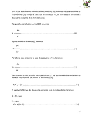 23
23
En función de la fórmula del descuento comercial (Dc), puede ser necesario calcular el
valor nominal (M), tiempo (t) y tasa de descuento (d = i), en cuyo caso se procederá a
despejar la incógnita de la fórmula básica.
Así, para buscar el valor nominal (M), tenemos:
Dc
M = ---------……….……………………………………..............................................(11)
d t
Y para encontrar el tiempo (t), tenemos:
Dc
t = ----------.................………..……………………………………............................(12)
Md
Por último, para encontrar la tasa de descuento (d = i), tenemos:
Dc
d = ---------..............…………………………………………………….…..................(13)
Mt
Para obtener el valor actual o valor descontado (C), se encuentra la diferencia entre el
monto o valor nominal (M) menos el descuento (Dc):
C = M – Dc ...........……………….…....................…………………….…................(14)
Al sustituir la fórmula del descuento comercial en la fórmula anterior, tenemos:
C = M – Mdt
Por tanto:
C = M(1 – dt)…………........…………………………………………………………...(15)
 