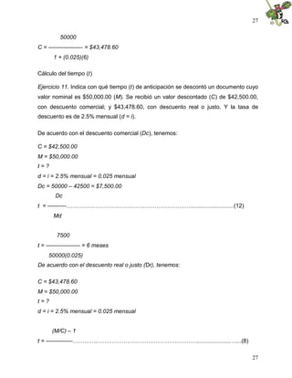 27
27
50000
C = ------------------ = $43,478.60
1 + (0.025)(6)
Cálculo del tiempo (t)
Ejercicio 11. Indica con qué tiempo (t) de anticipación se descontó un documento cuyo
valor nominal es $50,000.00 (M). Se recibió un valor descontado (C) de $42,500.00,
con descuento comercial; y $43,478.60, con descuento real o justo. Y la tasa de
descuento es de 2.5% mensual (d = i).
De acuerdo con el descuento comercial (Dc), tenemos:
C = $42,500.00
M = $50,000.00
t = ?
d = i = 2.5% mensual = 0.025 mensual
Dc = 50000 – 42500 = $7,500.00
Dc
t = ----------…………………………………………………………..........................(12)
Md
7500
t = ------------------ = 6 meses
50000(0.025)
De acuerdo con el descuento real o justo (Dr), tenemos:
C = $43,478.60
M = $50,000.00
t = ?
d = i = 2.5% mensual = 0.025 mensual
(M/C) – 1
t = --------------…………..…….……………………………………….....................…...(8)
 