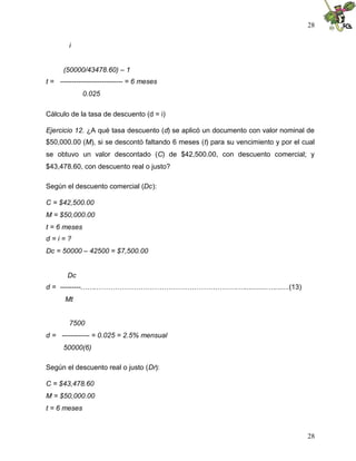 28
28
i
(50000/43478.60) – 1
t = --------------------------- = 6 meses
0.025
Cálculo de la tasa de descuento (d = i)
Ejercicio 12. ¿A qué tasa descuento (d) se aplicó un documento con valor nominal de
$50,000.00 (M), si se descontó faltando 6 meses (t) para su vencimiento y por el cual
se obtuvo un valor descontado (C) de $42,500.00, con descuento comercial; y
$43,478.60, con descuento real o justo?
Según el descuento comercial (Dc):
C = $42,500.00
M = $50,000.00
t = 6 meses
d = i = ?
Dc = 50000 – 42500 = $7,500.00
Dc
d = ---------…….…………………………………………………….…............….......(13)
Mt
7500
d = ------------ = 0.025 = 2.5% mensual
50000(6)
Según el descuento real o justo (Dr):
C = $43,478.60
M = $50,000.00
t = 6 meses
 