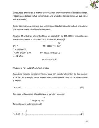 44
44
El resultado anterior es el mismo que obtuvimos aritméticamente en la tabla anterior.
(Observa que la tasa no fue convertida en una unidad de tiempo menor, ya que no se
indicaba en ella).
Desde este momento, siempre que se mencione la palabra interés, deberá entenderse
que se hace referencia al interés compuesto.
Ejercicio 16. ¿Cuál es el monto (M) de un capital (C) de $85,000.00, impuesto a un
interés compuesto a la tasa del 22% (i) durante 12 años (n)?
12
M = ? M = 85000 (1 + 0.22)
C = $85,000.00
i = 22% anual = 0.22 M = 85000 (10.872213)
n = 12 años
M = $924,138.13
FÓRMULA DEL INTERÉS COMPUESTO
Cuando se necesite conocer el interés, basta con calcular el monto y de éste deducir
el capital. Sin embargo, vamos a deducir la fórmula que nos proporcione directamente
el interés:
I = M – C….……………..…………..…………………………………….…..………..(20)
Con base en lo anterior, al sustituir por M su valor, tenemos:
n
I = C (1 + i) – C
Teniendo como factor común a C:
n
I = C [(1 + i) – 1]……….…………..………...........…………………………………...(21)
 