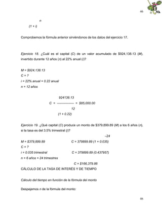 46
46
n
(1 + i)
Comprobemos la fórmula anterior sirviéndonos de los datos del ejercicio 17.
Ejercicio 18. ¿Cuál es el capital (C) de un valor acumulado de $924,138.13 (M),
invertido durante 12 años (n) al 22% anual (i)?
M = $924,138.13
C = ?
i = 22% anual = 0.22 anual
n = 12 años
924138.13
C = ---------------- = $85,000.00
12
(1 + 0.22)
Ejercicio 19. ¿Qué capital (C) produce un monto de $379,899.89 (M) a los 6 años (n),
si la tasa es del 3.5% trimestral (i)?
–24
M = $379,899.89 C = 379899.89 (1 + 0.035)
C = ?
i = 0.035 trimestral C = 379899.89 (0.437957)
n = 6 años = 24 trimestres
C = $166,379.86
CÁLCULO DE LA TASA DE INTERÉS Y DE TIEMPO
Cálculo del tiempo en función de la fórmula del monto
Despejemos n de la fórmula del monto:
 