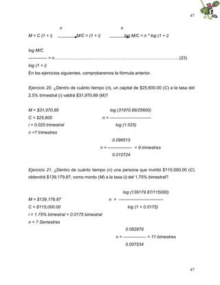 47
47
n n
M = C (1 + i) M/C = (1 + i) log M/C = n * log (1 + i)
log M/C
------------- = n..................................………………………………………..…….......(23)
log (1 + i)
En los ejercicios siguientes, comprobaremos la fórmula anterior.
Ejercicio 20. ¿Dentro de cuánto tiempo (n), un capital de $25,600.00 (C) a la tasa del
2.5% trimestral (i) valdrá $31,970.89 (M)?
M = $31,970.89 log (31970.89/25600)
C = $25,600 n = -----------------------------
i = 0.025 trimestral log (1.025)
n =? trimestres
0.096515
n = ----------------- = 9 trimestres
0.010724
Ejercicio 21. ¿Dentro de cuánto tiempo (n) una persona que invirtió $115,000.00 (C)
obtendrá $139,179.87, como monto (M) a la tasa (i) del 1.75% bimestral?
log (139179.87/115000)
M = $139,179.87 n = -------------------------------
C = $115,000.00 log (1 + 0.0175)
i = 1.75% bimestral = 0.0175 bimestral
n = ? Semestres
0.082879
n = ---------------- = 11 bimestres
0.007534
 