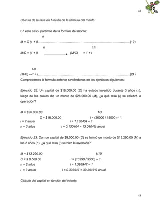 48
48
Cálculo de la tasa en función de la fórmula del monto:
En este caso, partimos de la fórmula del monto:
n
M = C (1 + i)...….....………………………………………....................……………..(19)
n 1/n
M/C = (1 + i) (M/C) = 1 + i
1/n
(M/C) –-1 = i……..……......……………………….....................…………………….(24)
Comprobemos la fórmula anterior sirviéndonos en los ejercicios siguientes:
Ejercicio 22. Un capital de $18,000.00 (C) ha estado invertido durante 3 años (n),
luego de los cuales dio un monto de $26,000.00 (M), ¿a qué tasa (i) se celebró la
operación?
M = $26,000.00 1/3
C = $18,000.00 i = (26000 / 18000) – 1
i = ? anual i = 1.130404 – 1
n = 3 años i = 0.130404 = 13.0404% anual
Ejercicio 23. Con un capital de $9,500.00 (C) se formó un monto de $13,290.00 (M) a
los 2 años (n), ¿a qué tasa (i) se hizo la inversión?
M = $13,290.00 1/10
C = $ 9,500.00 i = (13290 / 9500) – 1
n = 2 años i = 1.398947 – 1
i = ? anual i = 0.398947 = 39.8947% anual
Cálculo del capital en función del interés
 