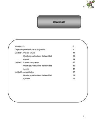 5
5
Contenido
Introducción 7
Objetivos generales de la asignatura 9
Unidad 1. Interés simple 11
Objetivos particulares de la unidad 13
Apunte 14
Unidad 2. Interés compuesto 37
Objetivos particulares de la unidad 39
Apunte 41
Unidad 3. Anualidades 67
Objetivos particulares de la unidad 69
Apuntes 71
 