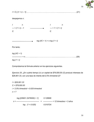 50
50
I = C [ (1 + i) – 1]……………………………………………..........................……….(21)
despejamos n:
I n I n
--- = (1 + i) – 1 --- + 1 = (1 + i)
C C
log (I/C + 1) = n log (1 + i)
Por tanto:
log (I/C + 1)
---------------- = n………..............…………………….........................………….......(26)
log (1 + i)
Comprobemos la fórmula anterior en los ejercicios siguientes.
Ejercicio 25. ¿En cuánto tiempo (n) un capital de $78,000.00 (C) produce intereses de
$26,901.33, con una tasa de interés del 2.5% trimestral (i)?
I = $26,901.33
C = $78,000.00
i = 2.5% trimestral = 0.025 trimestral
n = ?
log [(26901.33/78000) + 1] 0.128686
n = ------------------------------------- = --------------- = 12 trimestres = 3 años
log (1 + 0.025) 0.010724
 