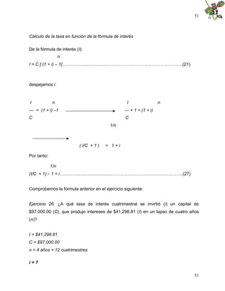 51
51
Cálculo de la tasa en función de la fórmula de interés
De la fórmula de interés (I):
n
I = C [ (1 + i) – 1]……………...................……………………………………………(21)
despejamos i:
I n I n
--- = (1 + i) –1 --- + 1 = (1 + i)
C C
1/n
( I/C + 1 ) = 1 + i
Por tanto:
1/n
(I/C + 1) – 1 = i………….............................………………………………….….….(27)
Comprobemos la fórmula anterior en el ejercicio siguiente:
Ejercicio 26. ¿A qué tasa de interés cuatrimestral se invirtió (i) un capital de
$97,000.00 (C), que produjo intereses de $41,298.81 (I) en un lapso de cuatro años
(n)?
I = $41,298.81
C = $97,000.00
n = 4 años = 12 cuatrimestres
i = ?
 