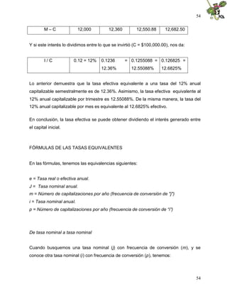 54
54
M – C 12,000 12,360 12,550.88 12,682.50
Y si este interés lo dividimos entre lo que se invirtió (C = $100,000.00), nos da:
I / C 0.12 = 12% 0.1236 =
12.36%
0.1255088 =
12.55088%
0.126825 =
12.6825%
Lo anterior demuestra que la tasa efectiva equivalente a una tasa del 12% anual
capitalizable semestralmente es de 12.36%. Asimismo, la tasa efectiva equivalente al
12% anual capitalizable por trimestre es 12.55088%. De la misma manera, la tasa del
12% anual capitalizable por mes es equivalente al 12.6825% efectivo.
En conclusión, la tasa efectiva se puede obtener dividiendo el interés generado entre
el capital inicial.
FÓRMULAS DE LAS TASAS EQUIVALENTES
En las fórmulas, tenemos las equivalencias siguientes:
e = Tasa real o efectiva anual.
J = Tasa nominal anual.
m = Número de capitalizaciones por año (frecuencia de conversión de "j")
i = Tasa nominal anual.
p = Número de capitalizaciones por año (frecuencia de conversión de “i”)
De tasa nominal a tasa nominal
Cuando busquemos una tasa nominal (j) con frecuencia de conversión (m), y se
conoce otra tasa nominal (i) con frecuencia de conversión (p), tenemos:
 