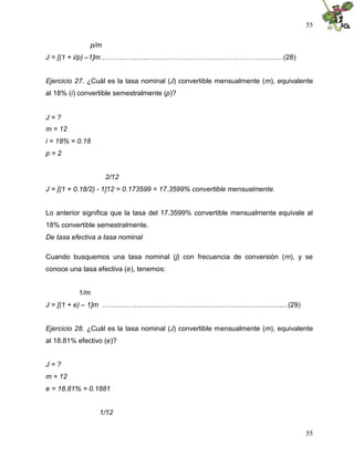 55
55
p/m
J = [(1 + i/p) –1]m………..………...…………………………………………………(28)
Ejercicio 27. ¿Cuál es la tasa nominal (J) convertible mensualmente (m), equivalente
al 18% (i) convertible semestralmente (p)?
J = ?
m = 12
i = 18% = 0.18
p = 2
2/12
J = [(1 + 0.18/2) - 1]12 = 0.173599 = 17.3599% convertible mensualmente.
Lo anterior significa que la tasa del 17.3599% convertible mensualmente equivale al
18% convertible semestralmente.
De tasa efectiva a tasa nominal
Cuando busquemos una tasa nominal (j) con frecuencia de conversión (m), y se
conoce una tasa efectiva (e), tenemos:
1/m
J = [(1 + e) – 1]m ……….…………………………………………………................(29)
Ejercicio 28. ¿Cuál es la tasa nominal (J) convertible mensualmente (m), equivalente
al 18.81% efectivo (e)?
J = ?
m = 12
e = 18.81% = 0.1881
1/12
 