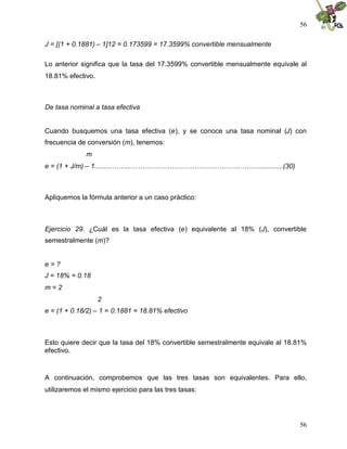 56
56
J = [(1 + 0.1881) – 1]12 = 0.173599 = 17.3599% convertible mensualmente
Lo anterior significa que la tasa del 17.3599% convertible mensualmente equivale al
18.81% efectivo.
De tasa nominal a tasa efectiva
Cuando busquemos una tasa efectiva (e), y se conoce una tasa nominal (J) con
frecuencia de conversión (m), tenemos:
m
e = (1 + J/m) – 1.........……...…………………………………………………............(30)
Apliquemos la fórmula anterior a un caso práctico:
Ejercicio 29. ¿Cuál es la tasa efectiva (e) equivalente al 18% (J), convertible
semestralmente (m)?
e = ?
J = 18% = 0.18
m = 2
2
e = (1 + 0.18/2) – 1 = 0.1881 = 18.81% efectivo
Esto quiere decir que la tasa del 18% convertible semestralmente equivale al 18.81%
efectivo.
A continuación, comprobemos que las tres tasas son equivalentes. Para ello,
utilizaremos el mismo ejercicio para las tres tasas:
 