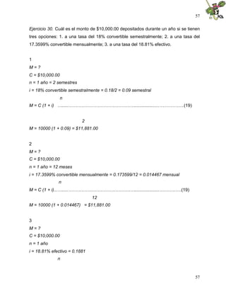 57
57
Ejercicio 30. Cuál es el monto de $10,000.00 depositados durante un año si se tienen
tres opciones: 1. a una tasa del 18% convertible semestralmente; 2. a una tasa del
17.3599% convertible mensualmente; 3. a una tasa del 18.81% efectivo.
1
M = ?
C = $10,000.00
n = 1 año = 2 semestres
i = 18% convertible semestralmente = 0.18/2 = 0.09 semestral
n
M = C (1 + i) ….....………………………………………....................….………….(19)
2
M = 10000 (1 + 0.09) = $11,881.00
2
M = ?
C = $10,000.00
n = 1 año = 12 meses
i = 17.3599% convertible mensualmente = 0.173599/12 = 0.014467 mensual
n
M = C (1 + i)...….....………………………………………....................……………(19)
12
M = 10000 (1 + 0.014467) = $11,881.00
3
M = ?
C = $10,000.00
n = 1 año
i = 18.81% efectivo = 0.1881
n
 