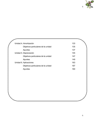 6
6
Unidad 4. Amortización 133
Objetivos particulares de la unidad 135
Apuntes 137
Unidad 5. Depreciación 145
Objetivos particulares de la unidad 147
Apuntes 149
Unidad 6. Aplicaciones 163
Objetivos particulares de la unidad 167
Apuntes 160
 