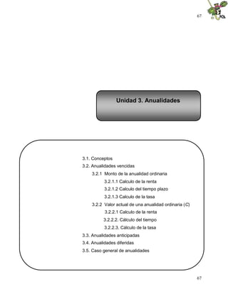 67
67
3.1. Conceptos
3.2. Anualidades vencidas
3.2.1 Monto de la anualidad ordinaria
3.2.1.1 Calculo de la renta
3.2.1.2 Calculo del tiempo plazo
3.2.1.3 Calculo de la tasa
3.2.2 Valor actual de una anualidad ordinaria (C)
3.2.2.1 Calculo de la renta
3.2.2.2. Cálculo del tiempo
3.2.2.3. Cálculo de la tasa
3.3. Anualidades anticipadas
3.4. Anualidades diferidas
3.5. Caso general de anualidades
Unidad 3. Anualidades
 