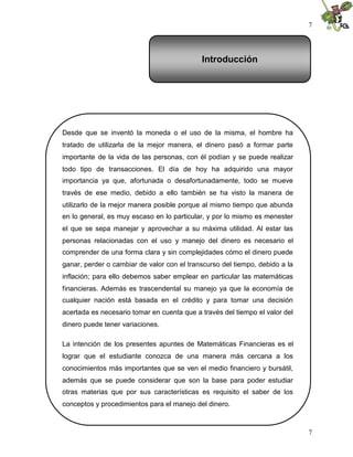7
7
Desde que se inventó la moneda o el uso de la misma, el hombre ha
tratado de utilizarla de la mejor manera, el dinero pasó a formar parte
importante de la vida de las personas, con él podían y se puede realizar
todo tipo de transacciones. El día de hoy ha adquirido una mayor
importancia ya que, afortunada o desafortunadamente, todo se mueve
través de ese medio, debido a ello también se ha visto la manera de
utilizarlo de la mejor manera posible porque al mismo tiempo que abunda
en lo general, es muy escaso en lo particular, y por lo mismo es menester
el que se sepa manejar y aprovechar a su máxima utilidad. Al estar las
personas relacionadas con el uso y manejo del dinero es necesario el
comprender de una forma clara y sin complejidades cómo el dinero puede
ganar, perder o cambiar de valor con el transcurso del tiempo, debido a la
inflación; para ello debemos saber emplear en particular las matemáticas
financieras. Además es trascendental su manejo ya que la economía de
cualquier nación está basada en el crédito y para tomar una decisión
acertada es necesario tomar en cuenta que a través del tiempo el valor del
dinero puede tener variaciones.
La intención de los presentes apuntes de Matemáticas Financieras es el
lograr que el estudiante conozca de una manera más cercana a los
conocimientos más importantes que se ven el medio financiero y bursátil,
además que se puede considerar que son la base para poder estudiar
otras materias que por sus características es requisito el saber de los
conceptos y procedimientos para el manejo del dinero.
Introducción
 