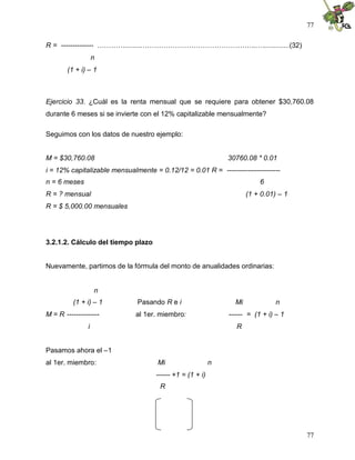 77
77
R = -------------- ………….........…………………………………………..….............(32)
n
(1 + i) – 1
Ejercicio 33. ¿Cuál es la renta mensual que se requiere para obtener $30,760.08
durante 6 meses si se invierte con el 12% capitalizable mensualmente?
Seguimos con los datos de nuestro ejemplo:
M = $30,760.08 30760.08 * 0.01
i = 12% capitalizable mensualmente = 0.12/12 = 0.01 R = -----------------------
n = 6 meses 6
R = ? mensual (1 + 0.01) – 1
R = $ 5,000.00 mensuales
3.2.1.2. Cálculo del tiempo plazo
Nuevamente, partimos de la fórmula del monto de anualidades ordinarias:
n
(1 + i) – 1 Pasando R e i Mi n
M = R -------------- al 1er. miembro: ------ = (1 + i) – 1
i R
Pasamos ahora el –1
al 1er. miembro: Mi n
------ +1 = (1 + i)
R
 