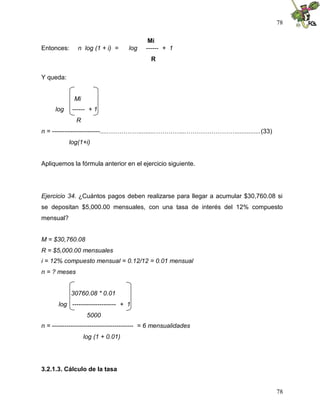 78
78
Mi
Entonces: n log (1 + i) = log ------ + 1
R
Y queda:
Mi
log ------ + 1
R
n = -----------------------.....…………….........…………...……………………..............(33)
log(1+i)
Apliquemos la fórmula anterior en el ejercicio siguiente.
Ejercicio 34. ¿Cuántos pagos deben realizarse para llegar a acumular $30,760.08 si
se depositan $5,000.00 mensuales, con una tasa de interés del 12% compuesto
mensual?
M = $30,760.08
R = $5,000.00 mensuales
i = 12% compuesto mensual = 0.12/12 = 0.01 mensual
n = ? meses
30760.08 * 0.01
log --------------------- + 1
5000
n = --------------------------------------- = 6 mensualidades
log (1 + 0.01)
3.2.1.3. Cálculo de la tasa
 