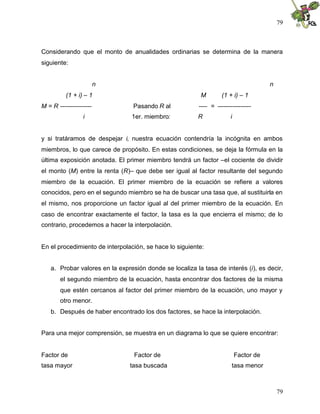 79
79
Considerando que el monto de anualidades ordinarias se determina de la manera
siguiente:
n n
(1 + i) – 1 M (1 + i) – 1
M = R --------------- Pasando R al ---- = ----------------
i 1er. miembro: R i
y si tratáramos de despejar i, nuestra ecuación contendría la incógnita en ambos
miembros, lo que carece de propósito. En estas condiciones, se deja la fórmula en la
última exposición anotada. El primer miembro tendrá un factor –el cociente de dividir
el monto (M) entre la renta (R)– que debe ser igual al factor resultante del segundo
miembro de la ecuación. El primer miembro de la ecuación se refiere a valores
conocidos, pero en el segundo miembro se ha de buscar una tasa que, al sustituirla en
el mismo, nos proporcione un factor igual al del primer miembro de la ecuación. En
caso de encontrar exactamente el factor, la tasa es la que encierra el mismo; de lo
contrario, procedemos a hacer la interpolación.
En el procedimiento de interpolación, se hace lo siguiente:
a. Probar valores en la expresión donde se localiza la tasa de interés (i), es decir,
el segundo miembro de la ecuación, hasta encontrar dos factores de la misma
que estén cercanos al factor del primer miembro de la ecuación, uno mayor y
otro menor.
b. Después de haber encontrado los dos factores, se hace la interpolación.
Para una mejor comprensión, se muestra en un diagrama lo que se quiere encontrar:
Factor de Factor de Factor de
tasa mayor tasa buscada tasa menor
 