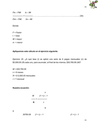 81
81
Ftx – FtM tx – tM
---------------- = ------------………..............………………………...……………..........(34)
Ftm – FtM tm – tM
Donde:
F = Factor
t = tasa
M = mayor
m = menor
Apliquemos este cálculo en el ejercicio siguiente.
Ejercicio 35. ¿A qué tasa (i) se aplicó una serie de 6 pagos mensuales (n) de
$5,000.00 (R) cada uno, para acumular, al final de los mismos, $30,760.08 (M)?
M = $30,760.08
n = 6 meses
R = $ 5,000.00 mensuales
i = ? mensual
Nuestra ecuación:
n
M (1 + i) – 1
------ = ---------------
R i
6
6
30760.08 (1 + i) – 1 (1 + i) – 1
 