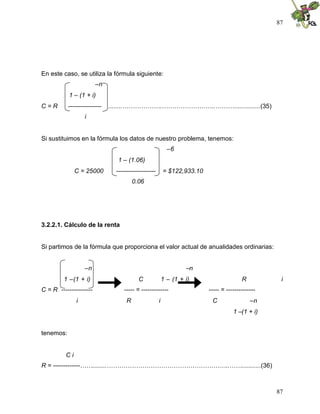 87
87
En este caso, se utiliza la fórmula siguiente:
–n
1 – (1 + i)
C = R ---------------- ........……………….……………………..………...............(35)
i
Si sustituimos en la fórmula los datos de nuestro problema, tenemos:
–6
1 – (1.06)
C = 25000 ------------------- = $122,933.10
0.06
3.2.2.1. Cálculo de la renta
Si partimos de la fórmula que proporciona el valor actual de anualidades ordinarias:
–n –n
1 –(1 + i) C 1 – (1 + i) R i
C = R --------------- ----- = ------------- ----- = --------------
i R i C –n
1 –(1 + i)
tenemos:
C i
R = -------------……........…………………………………………………..……...........(36)
 