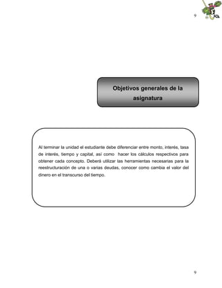 9
9
Al terminar la unidad el estudiante debe diferenciar entre monto, interés, tasa
de interés, tiempo y capital, así como hacer los cálculos respectivos para
obtener cada concepto. Deberá utilizar las herramientas necesarias para la
reestructuración de una o varias deudas, conocer como cambia el valor del
dinero en el transcurso del tiempo.
Objetivos generales de la
asignatura
 
