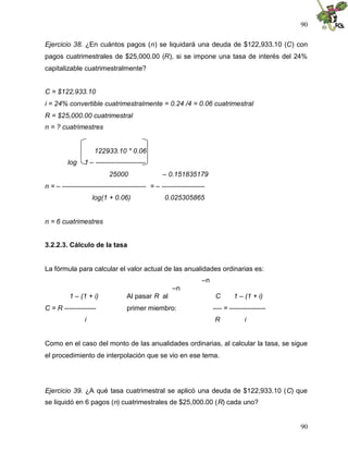 90
90
Ejercicio 38. ¿En cuántos pagos (n) se liquidará una deuda de $122,933.10 (C) con
pagos cuatrimestrales de $25,000.00 (R), si se impone una tasa de interés del 24%
capitalizable cuatrimestralmente?
C = $122,933.10
i = 24% convertible cuatrimestralmente = 0.24 /4 = 0.06 cuatrimestral
R = $25,000.00 cuatrimestral
n = ? cuatrimestres
122933.10 * 0.06
log 1 – ----------------------
25000 – 0.151835179
n = – ------------------------------------- = – -------------------
log(1 + 0.06) 0.025305865
n = 6 cuatrimestres
3.2.2.3. Cálculo de la tasa
La fórmula para calcular el valor actual de las anualidades ordinarias es:
–n
–n
1 – (1 + i) Al pasar R al C 1 – (1 + i)
C = R -------------- primer miembro: ---- = ----------------
i R i
Como en el caso del monto de las anualidades ordinarias, al calcular la tasa, se sigue
el procedimiento de interpolación que se vio en ese tema.
Ejercicio 39. ¿A qué tasa cuatrimestral se aplicó una deuda de $122,933.10 (C) que
se liquidó en 6 pagos (n) cuatrimestrales de $25,000.00 (R) cada uno?
 